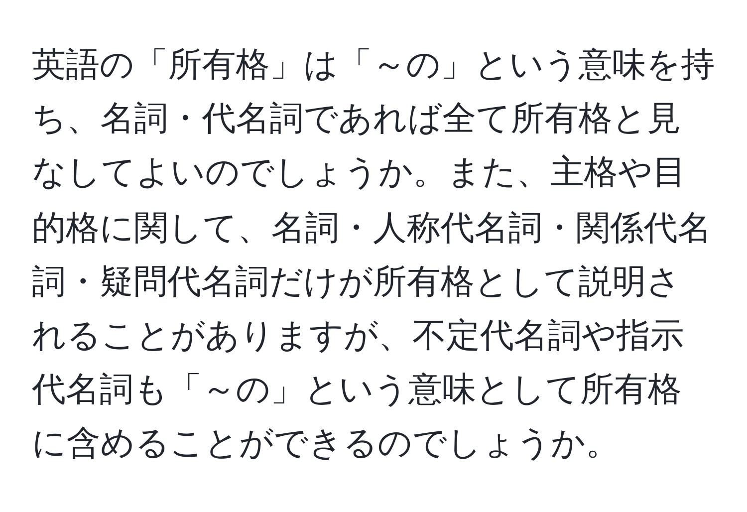 英語の「所有格」は「～の」という意味を持ち、名詞・代名詞であれば全て所有格と見なしてよいのでしょうか。また、主格や目的格に関して、名詞・人称代名詞・関係代名詞・疑問代名詞だけが所有格として説明されることがありますが、不定代名詞や指示代名詞も「～の」という意味として所有格に含めることができるのでしょうか。