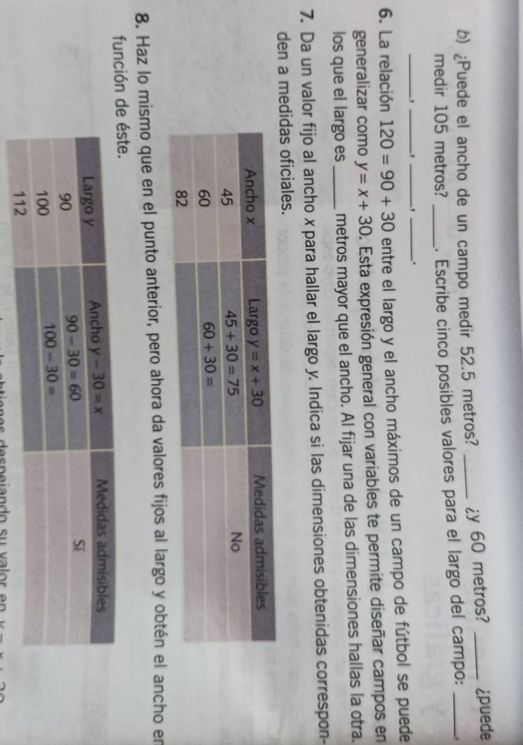 ¿Puede el ancho de un campo medir 52.5 metros? _¿y 60 metros? _¿puede
medir 105 metros? _. Escribe cinco posibles valores para el largo del campo:
_
_`_ ` _.
6. La relación 120=90+30 entre el largo y el ancho máximos de un campo de fútbol se puede
generalizar como y=x+30 D. Esta expresión general con variables te permite diseñar campos en
los que el largo es_ metros mayor que el ancho. Al fijar una de las dimensiones hallas la otra.
7. Da un valor fijo al ancho x para hallar el largo y. Indica si las dimensiones obtenidas correspon-
den a medidas oficiales.
8. Haz lo mismo que en el punto anterior, pero ahora da valores fijos al largo y obtén el ancho en
función
