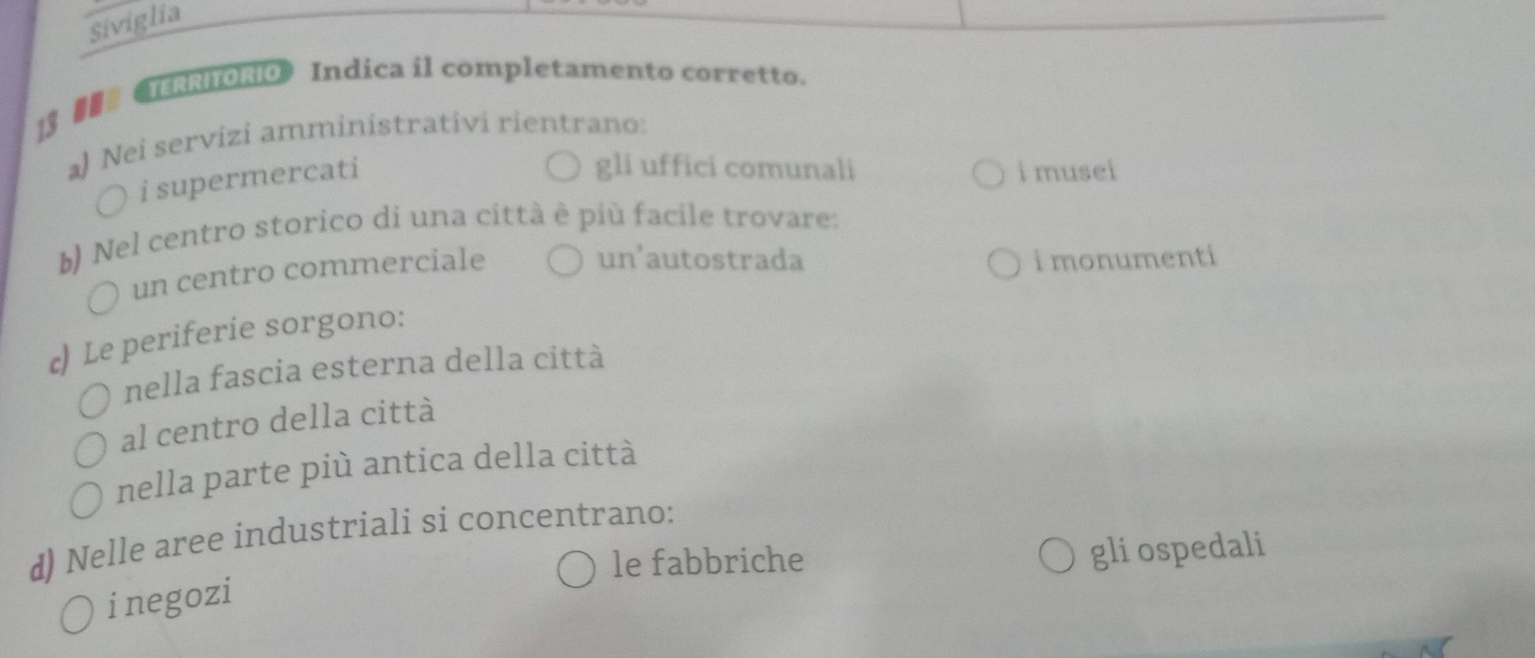 Siviglia
13 ## 《TERRITORIO》 Indica il completamento corretto.
a) Nei servizi amministrativi rientrano:
) i supermercati
gli uffici comunali i musei
b) Nel centro storico di una città è più facile trovare:
un centro commerciale
un'autostrada i monumenti
c) Le periferie sorgono:
nella fascia esterna della città
al centro della città
nella parte più antica della città
d) Nelle aree industriali si concentrano:
le fabbriche
gli ospedali
inegozi