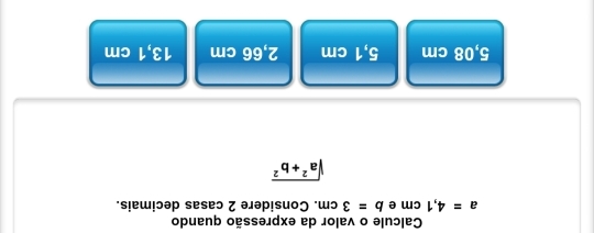 Calcule o valor da expressão quando
a=4,1cm e b=3cm. Considere 2 casas decimais.
sqrt(a^2+b^2)
5,08 cm 5,1 cm 2,66 cm 13,1 cm