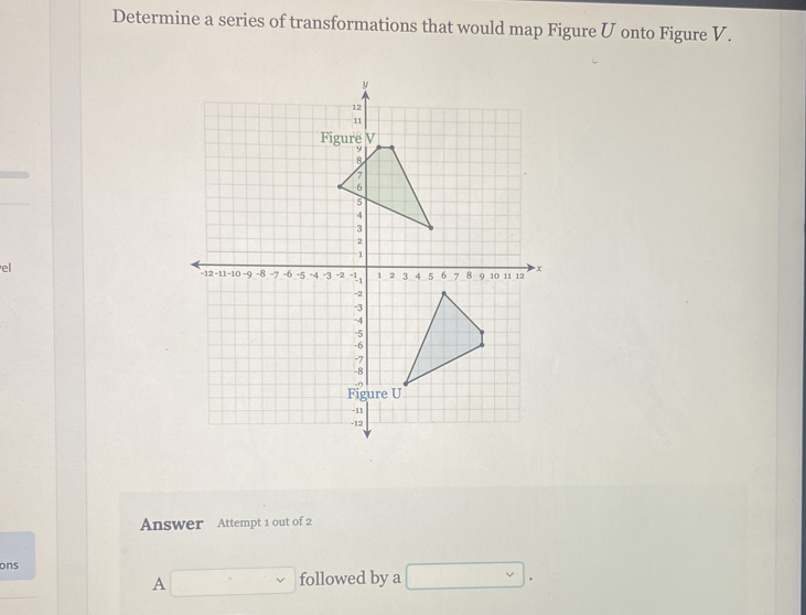 Determine a series of transformations that would map Figure U onto Figure V. 
el 
Answer Attempt 1 out of 2 
ons
A□ followed by a □ .