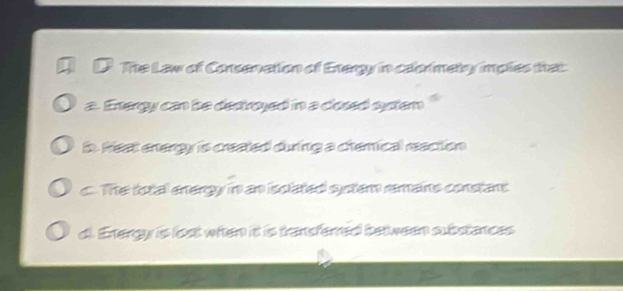 The Law of Consenation of Exergy in calormetry imples that
a. Energy can be dectroyed in a closed syten "
in. Hest energy is created during a chemical reaction
c. The totall energy in an isclated system remains constant
d. Energy is lost when it is transferred between substances