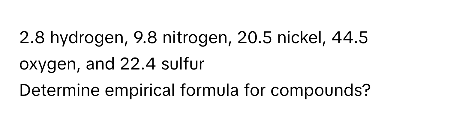 2.8 hydrogen, 9.8 nitrogen, 20.5 nickel, 44.5 oxygen, and 22.4 sulfur 
Determine empirical formula for compounds?