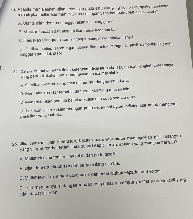 Apabila menjalankan ujian keterusan pada satu litar yang kompleks, apakah tindakan
terbaik jika multimeter menunjukkan rintangan yang berubah-ubah (tidak stabil)?
A. Ulangi ujian dengan menggunakan alat penguji lain.
B. Abaikan bacaan dan anggap litar dalam keadaan baik.
C. Teruskan ujian pada litar lain tanpa mengambil tindakan lanjut.
D. Periksa setiap sambungan dalam litar untuk mengenal pasti sambungan yang
longgar atau tidak stabil.
24. Dalam situasi di mana tiada keterusan dikesan pada litar, apakah langkah seterusnya
yang perlu dilakukan untuk mengesan punca masalah?
A. Gantikan semua komponen dalam litar dengan yang baru.
B. Mengabaikan litar tersebut dan teruskan dengan ujian lain.
C. Menghidupkan semula bekalan kuasa dan cuba semula ujian.
D. Lakukan ujian kesinambungan pada setiap bahagian individu litar untuk mengenal
pasti litar yang terbuka.
25. Jika semasa ujian keterusan, bacaan pada multimeter menunjukkan nilai rintangan
yang sangat rendah tetapi tiada bunyi beep dikesan, apakah yang mungkin berlaku?
A. Multimeter mengalami masalah dan perlu dibaiki.
B. Ujian tersebut tidak sah dan perlu diulang semula.
C. Multimeter dalam mod yang salah dan perlu diubah kepada mod voltan.
D. Litar mempunyai rintangan rendah tetapi masih mempunyai litar terbuka kecil yang
tidak dapat dikesan.