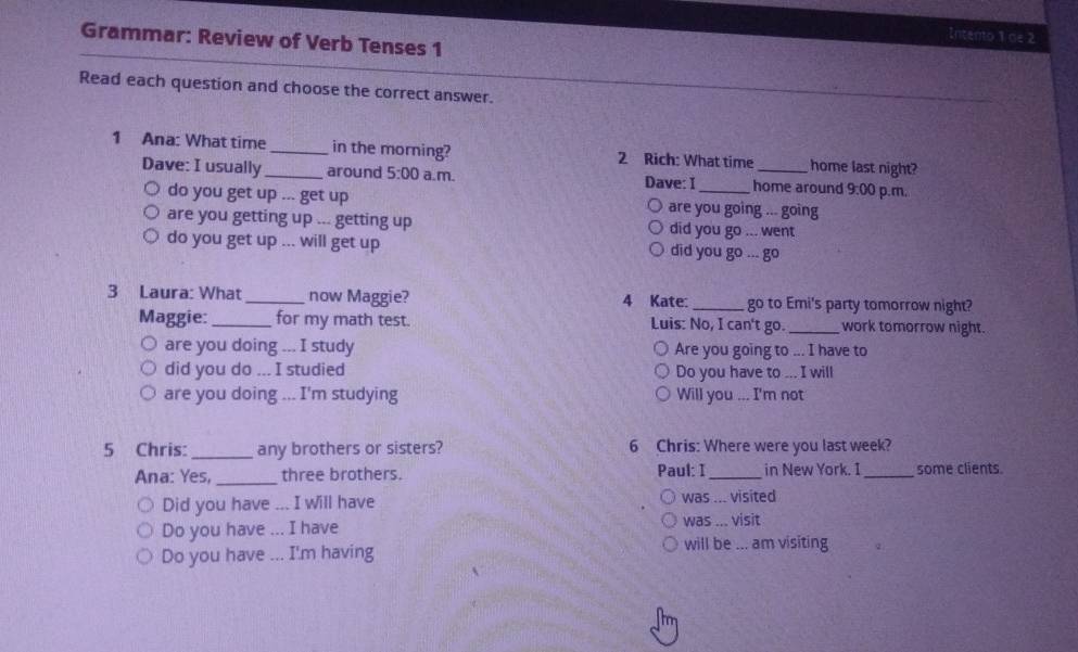 Intento 1 de 2 
Grammar: Review of Verb Tenses 1 
Read each question and choose the correct answer. 
1 Ana: What time__ in the morning? 2 Rich: What time _home last night? 
Dave: I usually around 5:00 a.m. Dave: I_ home around 9:00 p.m, 
do you get up ... get up are you going ... going 
are you getting up ... getting up did you go ... went 
do you get up ... will get up did you go..go 
3 Laura: What_ now Maggie? 4 Kate:_ go to Emi's party tomorrow night? 
Maggie:_ for my math test. Luis: No, I can't go. _work tomorrow night. 
are you doing ... I study Are you going to ... I have to 
did you do ... I studied Do you have to ... I will 
are you doing ... I'm studying Will you ... I'm not 
5 Chris:_ any brothers or sisters? 6 Chris: Where were you last week? 
Ana: Yes,_ three brothers. Paul: I_ in New York. I_ some clients. 
Did you have ... I will have was ... visited 
Do you have ... I have was ... visit 
Do you have ... I'm having 
will be ... am visiting