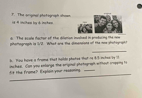 The original photograph shown 
is 4 inches by 6 inches. 
a. The scale factor of the dilation involved in producing the new 
photograph is 1/2. What are the dimensions of the new photograph? 
_ 
b. You have a frame that holds photos that re 8.5 inches by 11
inches. Can you enlarge the original photograph without cropping to 
fit the frame? Explain your reasoning._ 
_ 
_