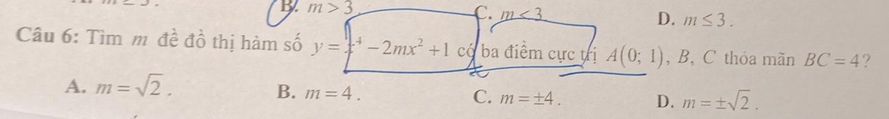 b m>3
C. m<3</tex>
D. m≤ 3. 
Câu 6: Tìm m đề đồ thị hàm số y=x^4-2mx^2+1 có ba điểm cực trị A(0;1) , B, C thỏa mãn BC=4 ?
A. m=sqrt(2).
B. m=4. C. m=± 4. D. m=± sqrt(2).