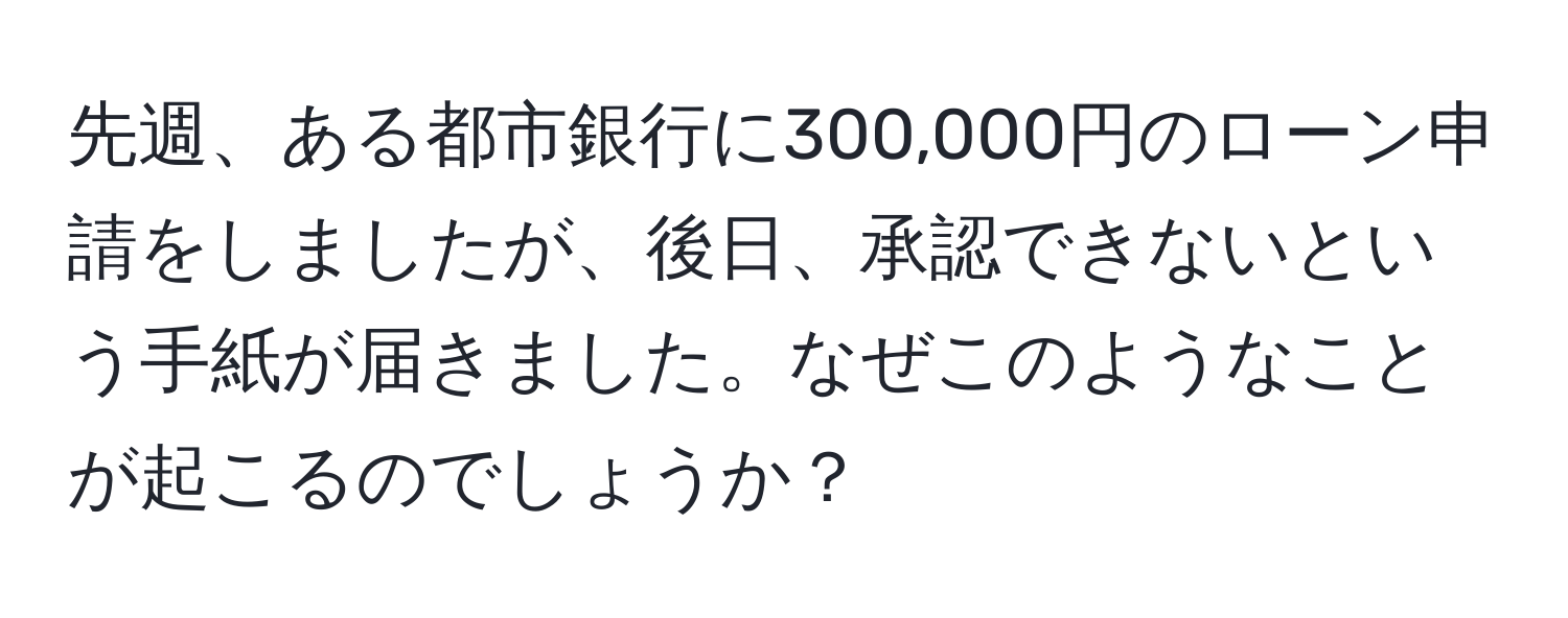 先週、ある都市銀行に300,000円のローン申請をしましたが、後日、承認できないという手紙が届きました。なぜこのようなことが起こるのでしょうか？