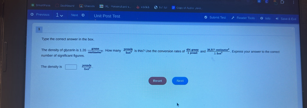 a 
SmartPass Dashboard Classes XL Personalized s edcllub 1v1 lol Copy of Aud o: Jove.. 
Previous Next Unit Post Test Submit Test Reader Tools 0 Info Save & Exit 
1 
Type the correct answer in the box. 
The density of glycerin is 1.26 grams/centimeter^3 . How many  pounds/foot^3  is this? Use the conversion rates of  454grams/1pound  and  (28,317centimeter^3)/1foot^3 . Express your answer to the correct 
number of significant figures. 
The density is □  pounds/foot^3 . 
Reset Next