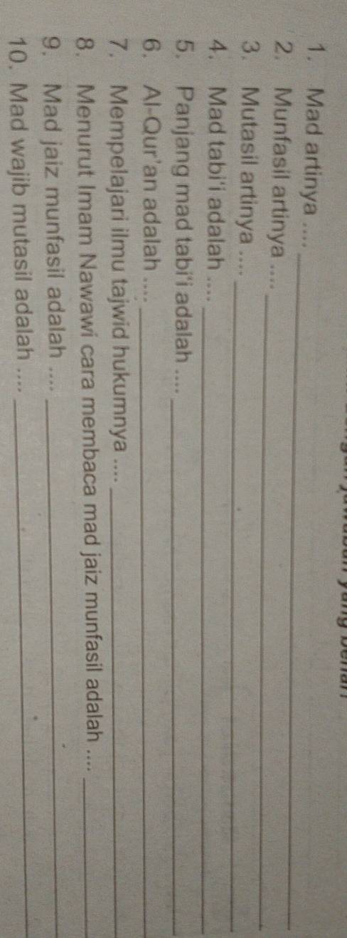 Mad artinya .... 
_ 
2. Munfasil artinya .... 
3. Mutasil artinya ...._ 
4. Mad tabi'i adalah ...._ 
5. Panjang mad tabi'i adalah ...._ 
6. Al-Qur'an adalah ...._ 
7. Mempelajari ilmu tajwid hukumnya ...._ 
8. Menurut Imam Nawawi cara membaca mad jaiz munfasil adalah ...._ 
9. Mad jaiz munfasil adalah ...._ 
10. Mad wajib mutasil adalah .... 
_