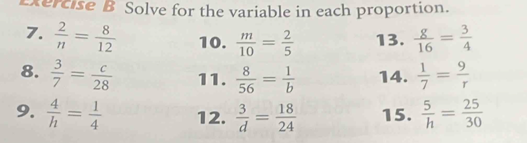 Solve for the variable in each proportion. 
7.  2/n = 8/12   g/16 = 3/4 
10.  m/10 = 2/5  13. 
8.  3/7 = c/28   1/7 = 9/r 
11.  8/56 = 1/b  14. 
9.  4/h = 1/4  15.  5/h = 25/30 
12.  3/d = 18/24 