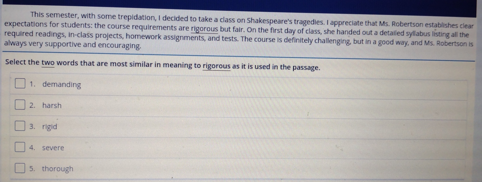 This semester, with some trepidation, I decided to take a class on Shakespeare's tragedies. I appreciate that Ms. Robertson establishes clear
expectations for students: the course requirements are rigorous but fair. On the first day of class, she handed out a detailed syllabus listing all the
required readings, in-class projects, homework assignments, and tests. The course is definitely challenging, but in a good way, and Ms. Robertson is
always very supportive and encouraging.
Select the two words that are most similar in meaning to rigorous as it is used in the passage.
1. demanding
2. harsh
3. rigid
4. severe
5. thorough