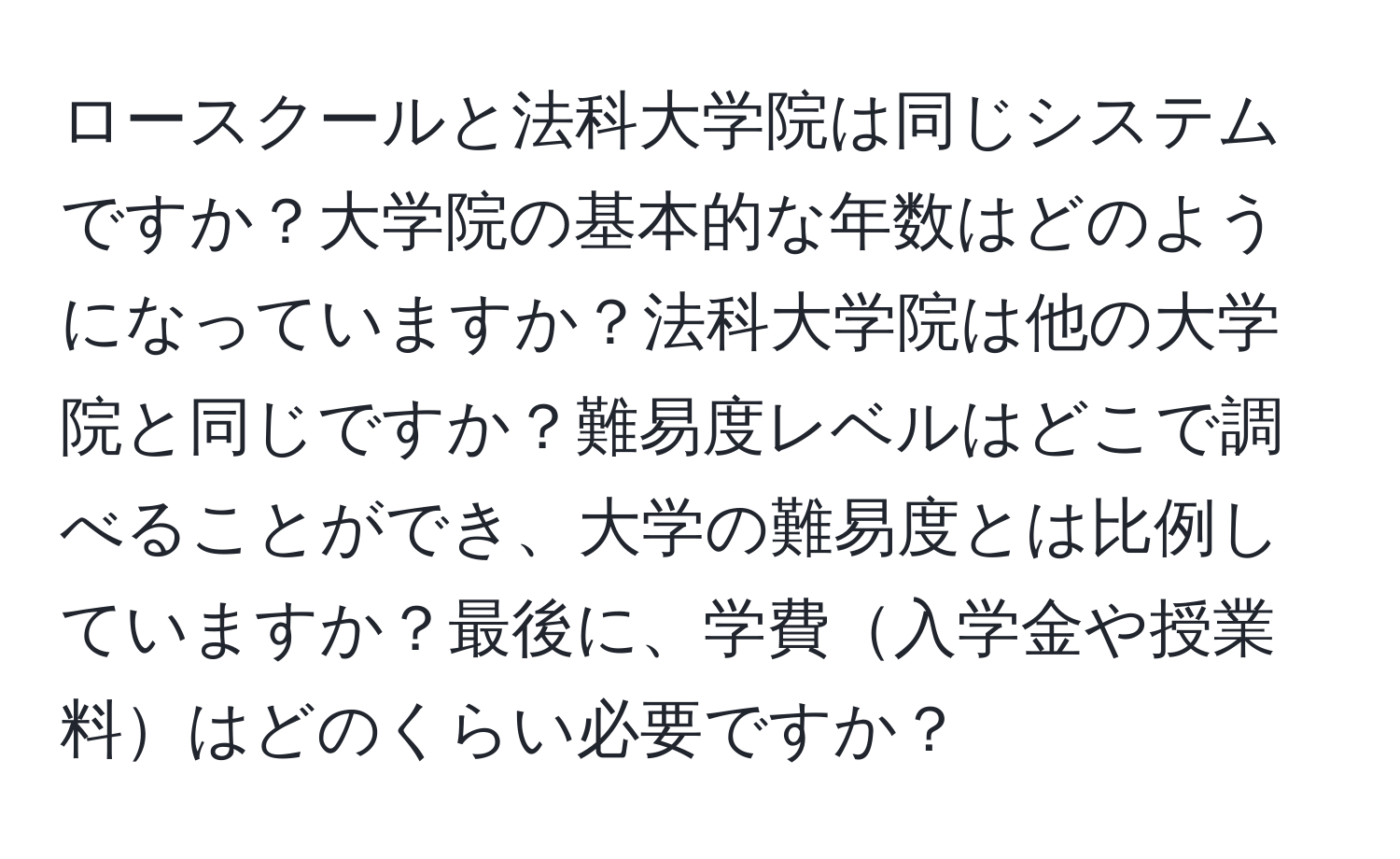 ロースクールと法科大学院は同じシステムですか？大学院の基本的な年数はどのようになっていますか？法科大学院は他の大学院と同じですか？難易度レベルはどこで調べることができ、大学の難易度とは比例していますか？最後に、学費入学金や授業料はどのくらい必要ですか？