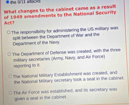 the 9/11 attacks
What changes to the cabinet came as a result
of 1949 amendments to the National Security
Act?
The responsibility for administering the US military was
split between the Department of War and the
Department of the Navy.
The Department of Defense was created, with the three
military secretaries (Army, Navy, and Air Force)
reporting to it.
The National Military Establishment was created, and
the National Military secretary took a seat in the cabinet.
The Air Force was established, and its secretary was
given a seat in the cabinet.