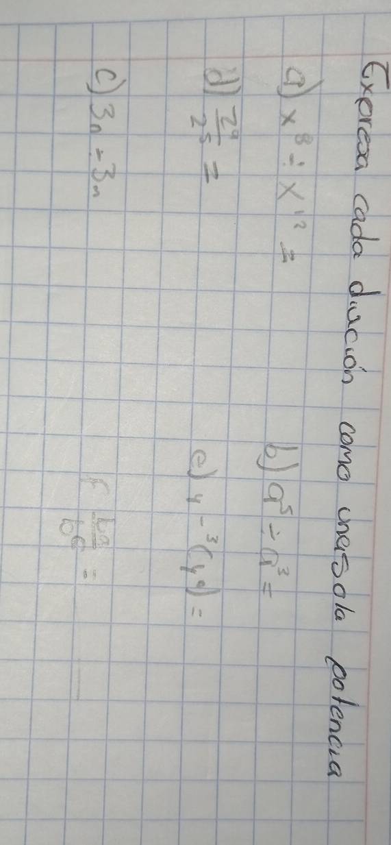 Exoresa cada ducion como chasola potencia
x^8/ x^(12)=
b) a^5/ a^3=
d)  2^9/2^5 =
e) 4-^3(y^0)=
c 3n/ 3m
f b^a/b^c =