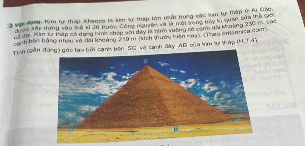 、 Vận dụng. Kim tự tháp Kheops là kim tự tháp lớn nhất trong các kim tự tháp ở Ai Cập, 
được xây dựng vào thế kỉ 26 trước Công nguyên và là một trong bảy kì quan của thế giới 
cỏ đại. Kim tự tháp có dạng hình chóp với đáy là hình vuông có cạnh dài khoảng 230 m, các 
cạnh bên bằng nhau và dài khoảng 219 m (kích thước hiện nay). (Theo britannica.com).
(H.7.4).