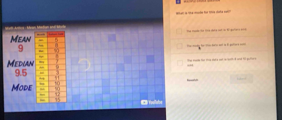 What is the mode for this data sat?
Math Antics - Mean, Median and Mode
The mode for this data sell is 90 guiters sold.
Mean
9
The mode for this date sell is 8 guitars sold.
Median The made for this dats sell is 50th 8 and 10 guiters
soAB.
9.5
Rewatch Subeal
Mode
YouTube