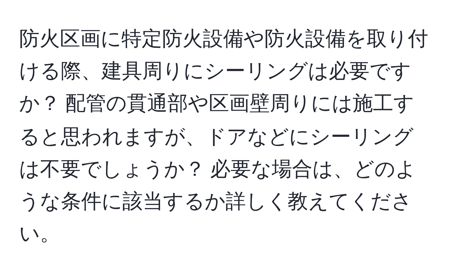 防火区画に特定防火設備や防火設備を取り付ける際、建具周りにシーリングは必要ですか？ 配管の貫通部や区画壁周りには施工すると思われますが、ドアなどにシーリングは不要でしょうか？ 必要な場合は、どのような条件に該当するか詳しく教えてください。