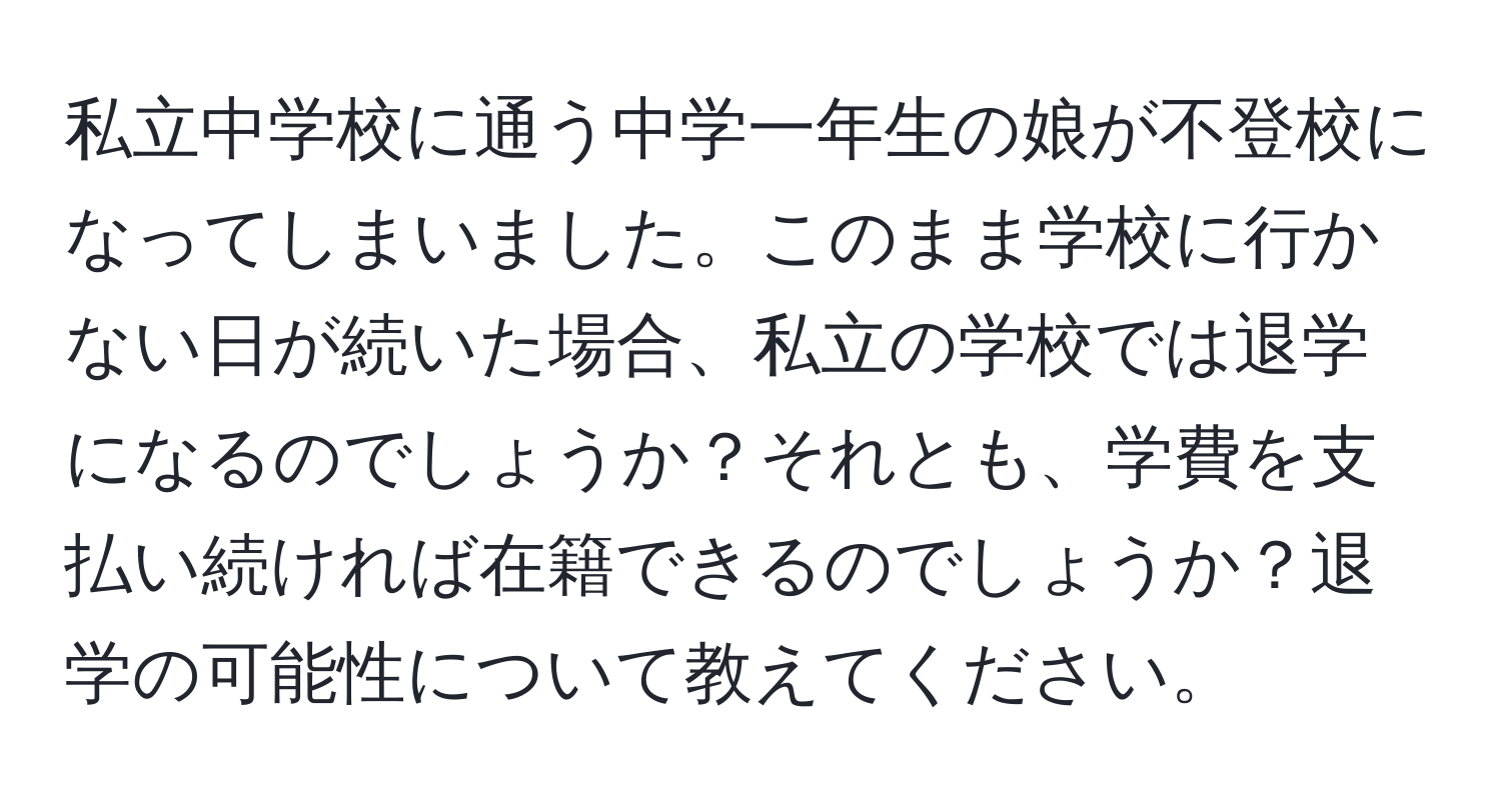 私立中学校に通う中学一年生の娘が不登校になってしまいました。このまま学校に行かない日が続いた場合、私立の学校では退学になるのでしょうか？それとも、学費を支払い続ければ在籍できるのでしょうか？退学の可能性について教えてください。