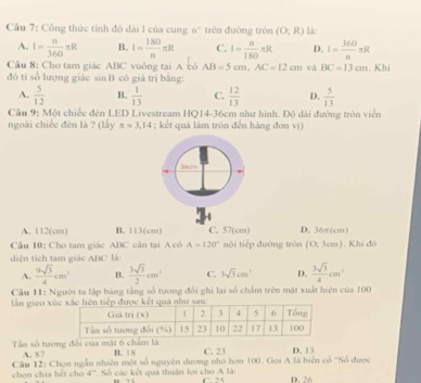 Công thức tỉnh độ dài 1 của cung n" trên đường tròn (O;R) là:
A. I= n/360 π R B. I= 180/n π R C. I= n/180 π R D. I= 360/n π R
Câu 8: Cho tam giác ABC vuông tại A có AB=5cm,AC=12cm và BC=13cm
đó tỉ số lượng giác sin B có giá trị bằng: . Khi
A.  5/12  B.  1/13  C.  12/13  D.  5/13 
Câu 9: Một chiếc đèn LED Livestream HQ14-36cm như hình. Độ dài đường tròn viên
ngoài chiếc đèn là ? (lấy π =3.14; kết quả làm tròn đến hàng đơn vị)
A. 112(cm) B. 113(cm) C. 57(cm) D. 36π(cm)
Câu 10: Cho tam giác ABC căn tại A cô A=120° nội tiếp đường tròn (0,3cm). Khi đó
diện tích tam giác ABC là:
A.  9sqrt(3)/4 cm^2 B.  3sqrt(3)/2 cm^2 C. 3sqrt(3)cm^2 D.  3sqrt(3)/4 cm^2
Cầu 11: Người ta lập bảng tằng số tương đổi ghi lại số chẩm trên mật xuất hiện của 100
ần gieo xứ
Tn số tưong đổi của mặt 6 chẩm là: B. 18 C. 23 D. 13
A. 87
Câu 12: Chọn ngẫu nhiên một số nguyên dương nhỏ hơn 100. Gọi A là biển cổ '''Số được
chọn chia hét cho 4''. Số các kết quả thuận lợi cho A là: C. 25 D. 26