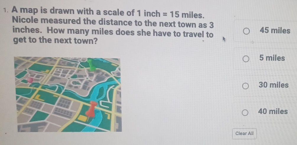 A map is drawn with a scale of 1 inch =15miles. 
Nicole measured the distance to the next town as 3
inches. How many miles does she have to travel to 45 miles
get to the next town?
5 miles
30 miles
40 miles
Clear All