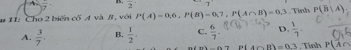 A frac 7·
B. overline 2^((·) 
7`
u 11: Cho 2 biến cố A và B , với P(A)=0,6, P(B)=0,7, P(A∩ B)=0,3. Tính P(overline B)|A).
D.
B.
A.  3/7 .  1/2 .
C.  6/7 .  1/7 .
n(p)-07 P(A∩ B)=0.3. Tính P(overline A∩