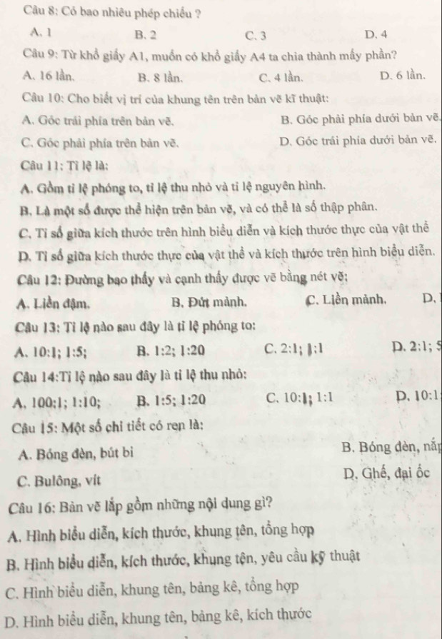 Có bao nhiêu phép chiều ?
A. 1 B. 2 C. 3 D. 4
Câu 9: Từ khổ giấy A1, muốn có khổ giấy A4 ta chia thành mấy phần?
A. 16 lần, B. 8 lần. C. 4 lần. D. 6 lần.
Câu 10: Cho biết vị trí của khung tên trên bản vẽ kĩ thuật:
A. Góc trái phía trên bản vẽ. B. Góc phải phía dưới bản vẽ.
C. Góc phải phía trên bản vẽ. D. Góc trái phía dưới bản vẽ.
Câu 11: Tỉ lệ là:
A. Gồm tỉ lệ phóng to, tỉ lệ thu nhỏ và tỉ lệ nguyên hình.
B. Là một số được thể hiện trên bản vẽ, và có thể là số thập phân.
C. Tỉ số giữa kích thước trên hình biểu diễn và kích thước thực của vật thể
D. Tỉ số giữa kích thước thực của vật thể và kích thước trên hình biểu diễn.
Câu 12: Đường bạo thấy và cạnh thấy được vẽ bằng nét vẽ;
A. Liền đậm. B. Đứt mảnh. C. Liền mảnh. D、
Câu 13:Ti lệ nào sau đây là tỉ lệ phóng to:
A. 10:1;1:5; B. 1:2;1:20 C. 2:1;|:1 D. 2:1;5
Câu 14:Ti Ioverline  3 nào sau đây là tỉ lệ thu nhỏ:
A. 100:1; 1:10. B. 1:5;1:20 C. 10:1;1:1 p. 10:1
Câu 15: Một số chi tiết có ren là:
A. Bóng đèn, bút bi B. Bóng đèn, nắp
C. Bulông, vít D. Ghế, đại ốc
Câu 16: Bàn vẽ lắp gồm những nội dung gì?
A. Hình biểu diễn, kích thước, khung tên, tổng hợp
B. Hình biểu diễn, kích thước, khung tên, yêu cầu kỹ thuật
C. Hình biểu diễn, khung tên, bảng kê, tổng hợp
D. Hình biểu diễn, khung tên, bảng kê, kích thước