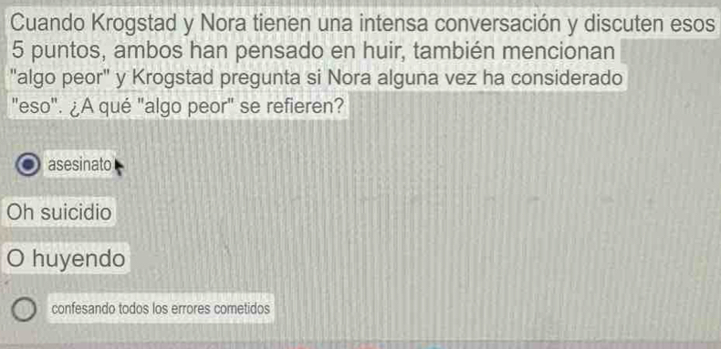 Cuando Krogstad y Nora tienen una intensa conversación y discuten esos
5 puntos, ambos han pensado en huir, también mencionan
"algo peor" y Krogstad pregunta si Nora alguna vez ha considerado
"eso". ¿A qué "algo peor" se refieren?
asesinato
Oh suicidio
huyendo
confesando todos los errores cometidos