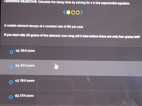 LEARNING OBJECTIVE: Calculate the decay time by solving for x in the exponential equation.
A certain element decays at a constant rate of 6% per year.
If you start with 20 grams of the element, how long will it take before there are only four grams left?
a.) 26.6 years
b.) 25.0 years
c.) 26.0 years
d.) 27.6 years