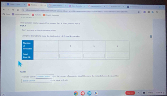 Came I Forta Quetion 1-1 Olena Ramsocka Metabeion Len 
oln.assess.prod.mheducation.com/dioassess-delvery u/v3.28.4/assessment/sage/77token=a8ac6156/1376da8d3ea2b5d4d80144 

Chever thp NoRectiva Ampicty Cumeston 
Part A This question has two parts. First, answer Part A. Then, answer Part II. 
Each avocadó al the store cosls $0.50. 
Complete the table to show the total cost of 1, 2, 3, and 4 avocados. 
Part B 
The total cost is Select Choice so the number of avocados bought because the ratios betwees the quansities 
Select Chowe the samme unill rate. 
a dạt 12