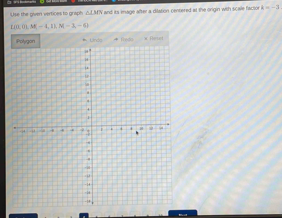 SFS Bookmarks Get Moré 
Use the given vertices to graph △ LMN and its image after a dilation centered at the origin with scale factor k=-3
L(0,0), M(-4,1), N(-3,-6)
Polygon Undo Redo × Reset