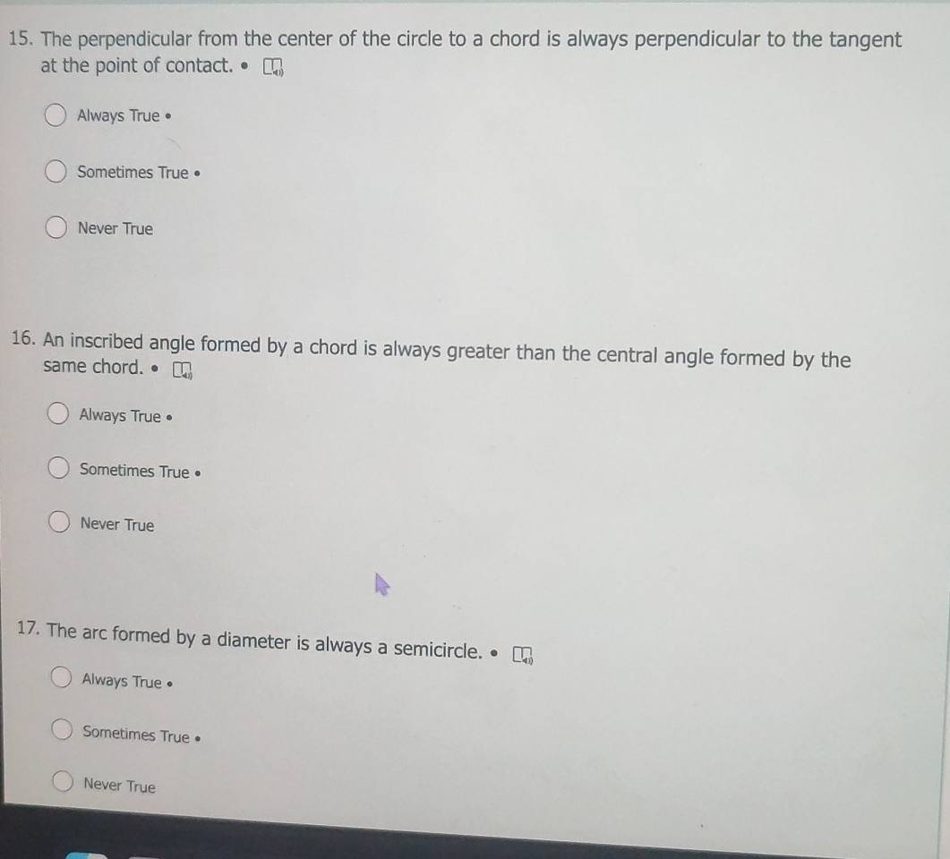 The perpendicular from the center of the circle to a chord is always perpendicular to the tangent
at the point of contact.
Always True •
Sometimes True •
Never True
16. An inscribed angle formed by a chord is always greater than the central angle formed by the
same chord.
Always True •
Sometimes True•
Never True
17. The arc formed by a diameter is always a semicircle.
Always True •
Sometimes True •
Never True