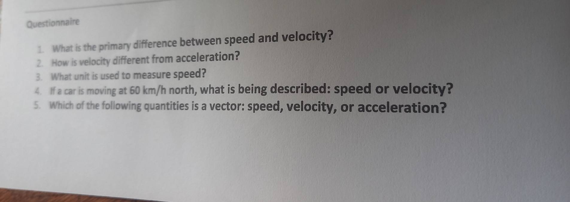 Questionnaire 
1. What is the primary difference between speed and velocity? 
2. How is velocity different from acceleration? 
3. What unit is used to measure speed? 
4. If a car is moving at 60 km/h north, what is being described: speed or velocity? 
5. Which of the following quantities is a vector: speed, velocity, or acceleration?