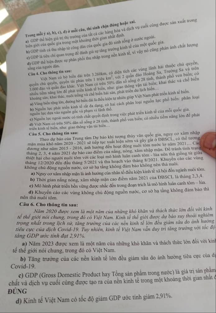 Trong mỗi ý a), b), c), d) ở mỗi câu, thí sinh chịn đúng hoặc sai.
a) GDP thể hiện giá trị thị trường của tắt cả các hàng hóa và dịch vụ cuối cùng được sản xuất trong
biên giới của quốc gia trong một khoảng thời gian nhất định.
b) GDP tính cả thu nhập từ công dân của quốc gia đó sinh sống ở nước ngoài.
c) GDP là tiêu chỉ quan trọng để đánh giả sự tăng trưởng kinh tế của một quốc gia.
sống của người dân. d) GDP thể hiện được sự phân phối thu nhập trong nền kinh tế, vì vậy nó cũng phân ánh chất lượng
Việt Nam có bờ biển dài trên 3.260km, có diện tích các vùng lãnh hải thuộc chủ quyền,
Câu 4. Cho thông tin sau:
quyền chủ quyền, quyền tài phán trên 1 triệu km^2 , với 2 quần đảo Hoàng Sa, Trường Sa và trên
3.000 đảo và quân đảo khác. Việt Nam có trên 50% dân số sống ở 28 tinh, thành phố ven biển, có
nhiều tiêm năng lớn để phát triển kinh tế biên, như: giao thông vận tái biên; khai thác và chế biển
khoáng sản; khai thác, nuôi trồng và chế biển hải sân, phát triển du lịch biển...
a) Vùng biển rộng lớn, đường bờ biển dài là điều kiện tự nhiên giúp Việt Nam phát triển kinh tế biển.
b) Nguồn lực phát triển kinh tế rất đa dạng, có hai cách phân loại nguồn lực phổ biển: phân loại
nguồn lực dựa vào nguồn gốc và phạm vi lãnh thổ.
c) Nguồn lực ngoài nước có tính chất quyết định trong việc phát triển kinh tế của mỗi quốc gia.
d) Việt Nam có trên 50% dân số sống ở 28 tinh, thành phố ven biển; có nhiều tiểm năng lớn đề phát
triển kinh tế biển, như: giao thông vận tải biển...
Câu 5. Cho thông tin sau:
Theo dự báo của Trung tâm Dự báo khi tượng thủy văn quốc gia, nguy cơ xâm nhập
mặn mùa khô năm 2020 - 2021 sẽ tiếp tục xuất hiện sớm và gây gắt ở ĐBSCL, có thể tương
đương như năm 2015 - 2016, ảnh hưởng đến hoạt động nuôi tôm nước lợ năm 2021,... Các
tháng 2, 3, 4 năm 2021 dự báo cao điểm của nắng, nóng, xâm nhập mặn. Để tránh tình trạng
thiệt hại cho người nuôi tôm với các loại mô hình luân canh tôm - lúa nên thà giống từ giữa
tháng 12/2020 đến đầu tháng 5/2021 và thu hoạch vào tháng 8/2021. Khuyển cáo các vùng
không chủ động nguồn nước, cơ sở hạ tầng không đảm bảo không nên thả nuôi.
a) Nguy cơ xâm nhập mặn là ảnh hưởng của nhân tố điều kiện kinh tế xã hội đến ngành nuôi tôm.
b) Thời gian nắng nóng, xâm nhập mặn cao điểm năm 2021 của ĐBSCL là tháng 2,3,4.
c) Mô hình phát triển bền vững được nhắc đến trong đoạn trích là mô hình luân canh tôm - lúa.
d) Khuyến cáo các vùng không chủ động nguồn nước, cơ sở hạ tầng không đảm bảo thì
nên thả nuôi tôm.
Câu 6. Cho thông tin sau:
Năm 2020 được xem là một năm của những khó khăn và thách thức lớn đổi với kinh
tế thể giới nói chung, trong đó có Việt Nam. Kinh tế thế giới được dự báo suy thoái nghiêm
trọng nhất trong lịch sử, tăng trưởng của các nền kinh tế lớn đều giảm sâu do ảnh hưởng
tiêu cực của dịch Covid-19. Tuy nhiễn, kinh tế Việt Nam vẫn duy trì tăng trưởng với tốc độ
tăng GDP ước tính đạt 2,91%.
a) Năm 2023 được xem là một năm của những khó khăn và thách thức lớn đối với kinh
tế thể giới nói chung, trong đó có Việt Nam.
b) Tăng trưởng của các nền kinh tế lớn đều giảm sâu do ảnh hưởng tiêu cực của dị
Covid-19.
c) GDP (Gross Domestic Product hay Tổng sản phẩm trong nước) là giá trị sản phẩm
chất và dịch vụ cuối cùng được tạo ra của nền kinh tế trong một khoảng thời gian nhất ở
ĐúnG
d) Kinh tế Việt Nam có tốc độ giảm GDP ước tính giảm 2,91%.