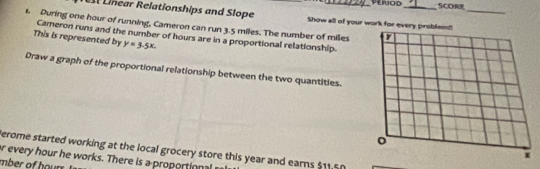 ScORE 
Linear Relationships and Slope Show all of your work for every_ 
1. During one hour of running, Cameron can run 3.5 miles. The number of miles
Cameron runs and the number of hours are in a proportional relationship. 
This is represented by y=3.5x. 
Draw a graph of the proportional relationship between the two quantities. 
Perome started working at the local grocery store this year and earns $11.50
or every hour he works. There is a proportional 
mber of hours