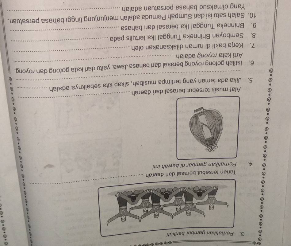 Lêu Liêu Lêu Lêu Lêu konh a 
Tarian tersebut berasal dari daerah 
4. Perhatikan gambar di bawah ini! 
Alat musik tersebut berasal dari daerah 
_ 
_ 
5. Jika ada teman yang tertimpa musibah, sikap kita sebaiknya adalah_ 
6. Istilah gotong royong berasal dari bahasa Jawa, yaitu dari kata gotong dan royong. 
_ 
Arti kata royong adalah 
_ 
_ 
7. Kerja bakti di rumah dilaksanakan oleh 
_ 
8. Semboyan Bhinneka Tunggal Ika tertulis pada 
9. Bhinneka Tunggal Ika berasal dari bahasa 
10. Salah satu isi dari Sumpah Pemuda adalah menjunjung tinggi bahasa persatuan. 
Yang dimaksud bahasa persatuan adalah 
_