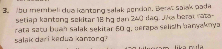 Ibu membeli dua kantong salak pondoh. Berat salak pada 
setiap kantong sekitar 18 hg dan 240 dag. Jika berat rata- 
rata satu buah salak sekitar 60 g, berapa selisih banyaknya 
salak dari kedua kantong? 
gram lika qul