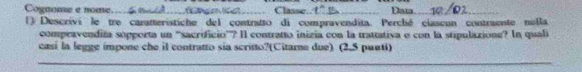 Cognome e nome_ t e m le ._ __ Classe. t° _ Data_ 
_ 
() Descrivi le tre carateristiche del contratto di compravendita. Perché ciaseun contraente nulla 
compravendita sopporta un 'sacrificio”? Il contratto inizia con la trattativa e con la stipulazione? In quali 
casí la legge impone che il contratto sia scritto?(Citame due) (2.5 puuti) 
_