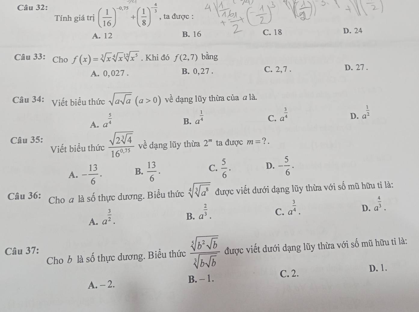 Tính giá trị ( 1/16 )^-0,75+( 1/8 )^- 4/3  , ta được :
A. 12 B. 16 C. 18
D. 24
Câu 33: Cho f(x)=sqrt[3](x)sqrt[4](x)sqrt[12](x^5). Khi đó f(2,7) bǎng
A. 0,027 . B. 0,27 .
C. 2,7 . D. 27 .
Câu 34: Viết biểu thức sqrt(asqrt a)(a>0) về dạng lũy thừa của α là.
A. a^(frac 5)4
B. a^(frac 1)4
C. a^(frac 3)4
D. a^(frac 1)2
Câu 35: ?.
Viết biểu thức frac sqrt(2sqrt [3]4)16^(0.75) về dạng lũy thừa 2^m ta được m=
A. - 13/6 . B.  13/6 . C.  5/6 . D. - 5/6 .
Câu 36: Cho a là số thực dương. Biểu thức sqrt[4](sqrt [3]a^8) được viết dưới dạng lũy thừa với số mũ hữu tỉ là:
A. a^(frac 3)2.
B. a^(frac 2)3.
C. a^(frac 3)4.
D. a^(frac 4)3.
Câu 37:
Cho b là số thực dương. Biểu thức frac sqrt[5](b^2sqrt b)sqrt[3](bsqrt b) được viết dưới dạng lũy thừa với số mũ hữu tỉ là:
D. 1.
C. 2.
B. - 1.
A. - 2.