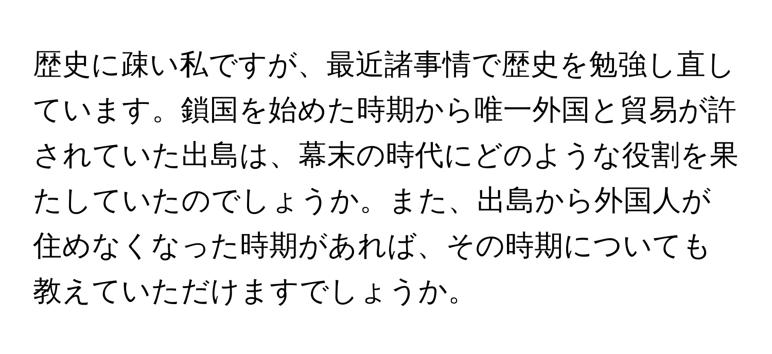 歴史に疎い私ですが、最近諸事情で歴史を勉強し直しています。鎖国を始めた時期から唯一外国と貿易が許されていた出島は、幕末の時代にどのような役割を果たしていたのでしょうか。また、出島から外国人が住めなくなった時期があれば、その時期についても教えていただけますでしょうか。