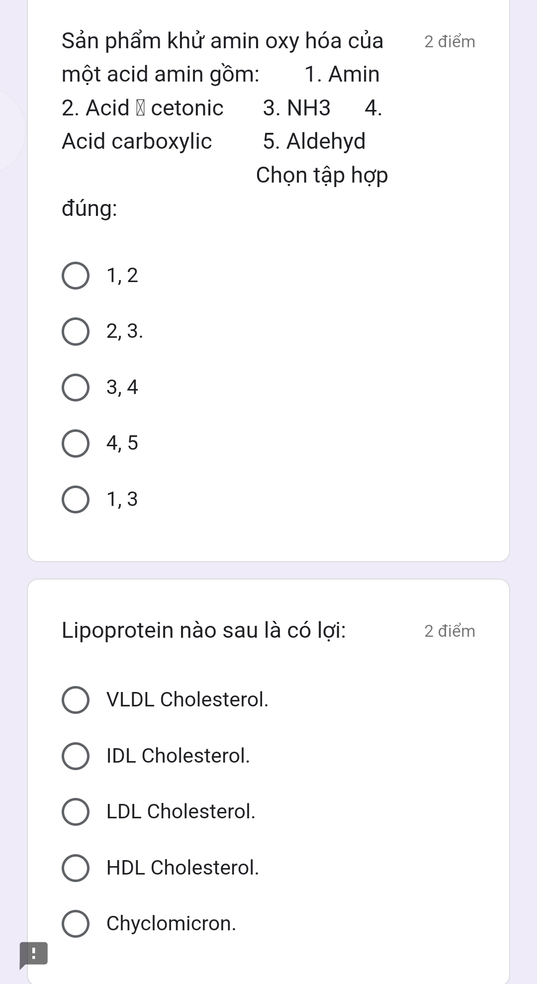 Sản phẩm khử amin oxy hóa của 2 điểm
một acid amin gồm: 1. Amin
2. Acid → cetonic 3. NH3 4.
Acid carboxylic 5. Aldehyd
Chọn tập hợp
đúng:
1, 2
2, 3.
3, 4
4, 5
1, 3
Lipoprotein nào sau là có lợi: 2 điểm
VLDL Cholesterol.
IDL Cholesterol.
LDL Cholesterol.
HDL Cholesterol.
Chyclomicron.
!