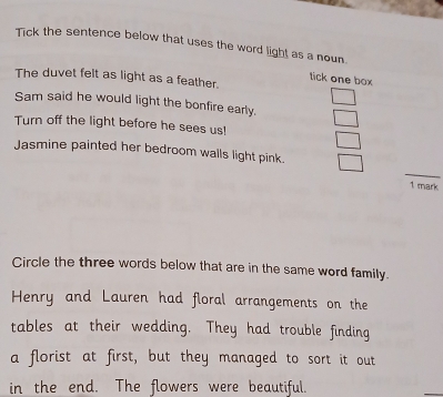 Tick the sentence below that uses the word light as a noun. 
The duvet felt as light as a feather. 
tick one box 
Sam said he would light the bonfire early. 
Turn off the light before he sees us! 
Jasmine painted her bedroom walls light pink. 
1 mark 
Circle the three words below that are in the same word family. 
Henry and Lauren had floral arrangements on the 
tables at their wedding. They had trouble finding 
a florist at first, but they managed to sort it out 
in the end. The flowers were beautiful.