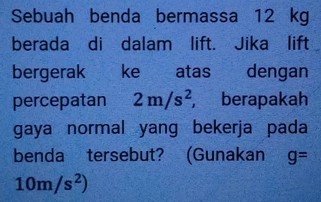 Sebuah benda bermassa 12 kg
berada di dalam lift. Jika lift 
bergerak ke atas dengan 
percepatan 2m/s^2 berapakah 
gaya normal yang bekerja pada 
benda tersebut? (Gunakan g=
10m/s^2)