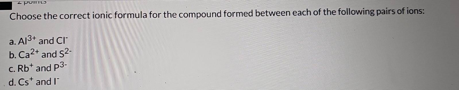 zpoms
Choose the correct ionic formula for the compound formed between each of the following pairs of ions:
a. Al^(3+) and Cl¯
b. Ca^(2+) and S^(2-)
C. Rb^+ and P^(3-)
d. Cs^+ and wedge