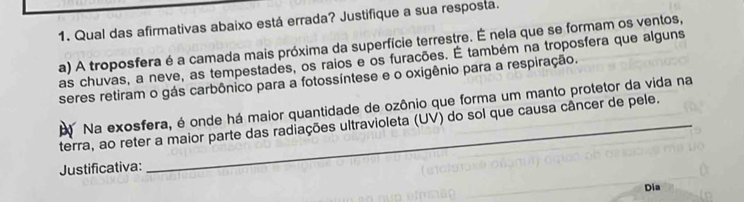 Qual das afirmativas abaixo está errada? Justifique a sua respostá. 
a) A troposfera é a camada mais próxima da superfície terrestre. É nela que se formam os ventos, 
as chuvas, a neve, as tempestades, os raios e os furacões. É também na troposfera que alguns 
seres retiram o gás carbônico para a fotossíntese e o oxigênio para a respiração. 
Na exosfera, é onde há maior quantidade de ozônio que forma um manto protetor da vida na 
terra, ao reter a maior parte das radiações ultravioleta (UV) do sol que causa câncer de pele. 
Justificativa: 
Dia