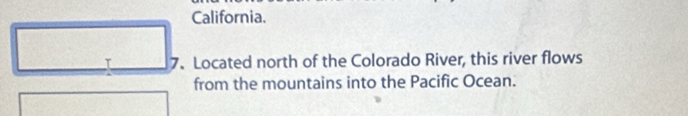 California. 
I 7. Located north of the Colorado River, this river flows 
from the mountains into the Pacific Ocean.