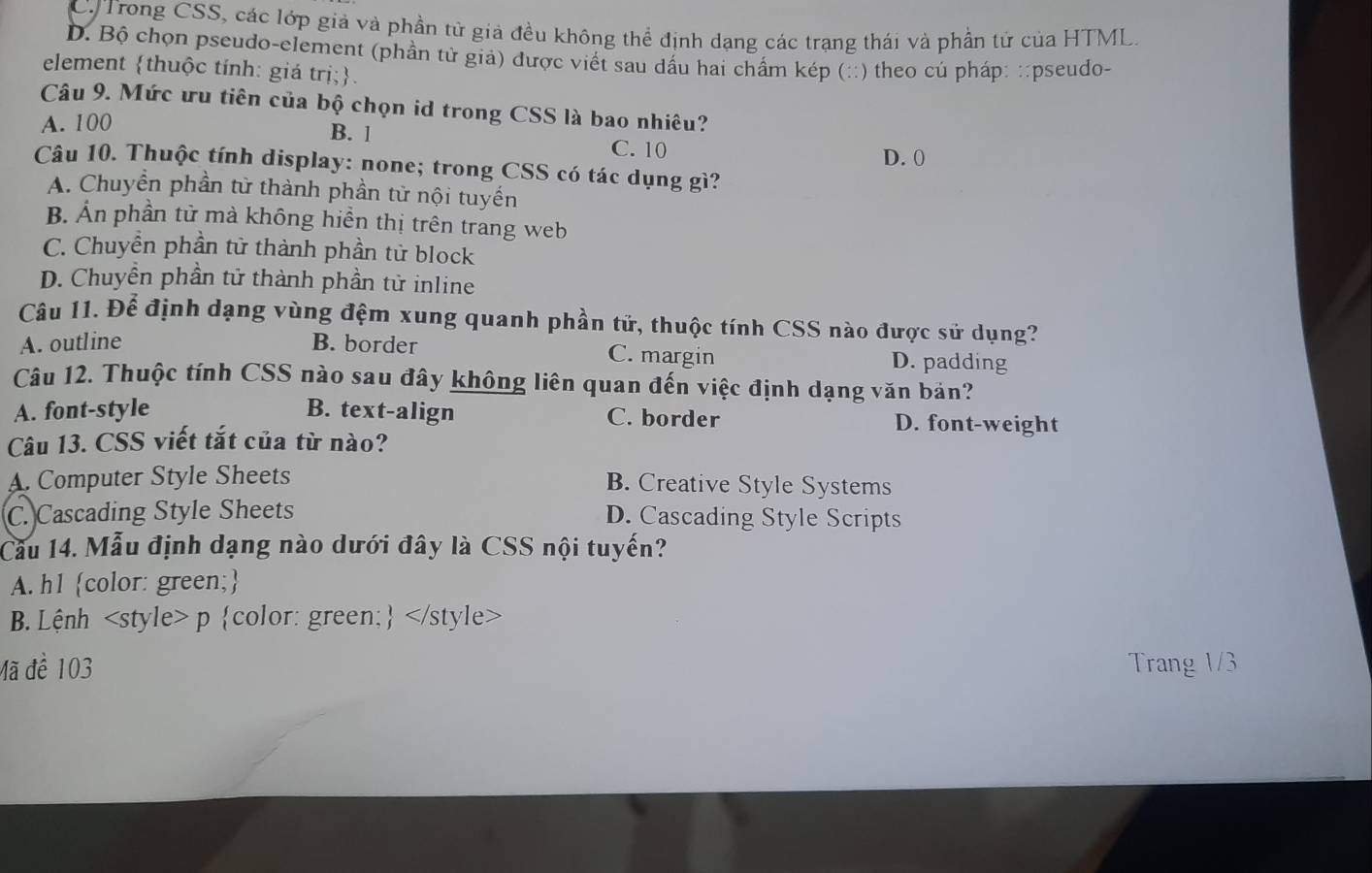 C Trong CSS, các lớp giả và phần tử giả đều không thể định dạng các trạng thái và phần tử của HTML.
D. Bộ chọn pseudo-element (phần tử giả) được viết sau dấu hai chấm kép (::) theo cú pháp: ::pseudo-
element thuộc tính: giá trị;.
Câu 9. Mức ưu tiên của bộ chọn id trong CSS là bao nhiêu?
A. 100 B. l
C. 10 D. 0
Câu 10. Thuộc tính display: none; trong CSS có tác dụng gì?
A. Chuyển phần tử thành phần tử nội tuyến
B. Ấn phần tử mà không hiền thị trên trang web
C. Chuyển phần tử thành phần tử block
D. Chuyền phần tử thành phần tử inline
Câu 11. Để định dạng vùng đệm xung quanh phần tử, thuộc tính CSS nào được sử dụng?
A. outline B. border C. margin D. padding
Câu 12. Thuộc tính CSS nào sau đây không liên quan đến việc định dạng văn bản?
A. font-style B. text-align C. border D. font-weight
Câu 13. CSS viết tắt của từ nào?
A. Computer Style Sheets B. Creative Style Systems
C. Cascading Style Sheets D. Cascading Style Scripts
Cầu 14. Mẫu định dạng nào dưới đây là CSS nội tuyến?
A. h1 color: green;
B. Lệnh
Mã đề 103 Trang 1/3