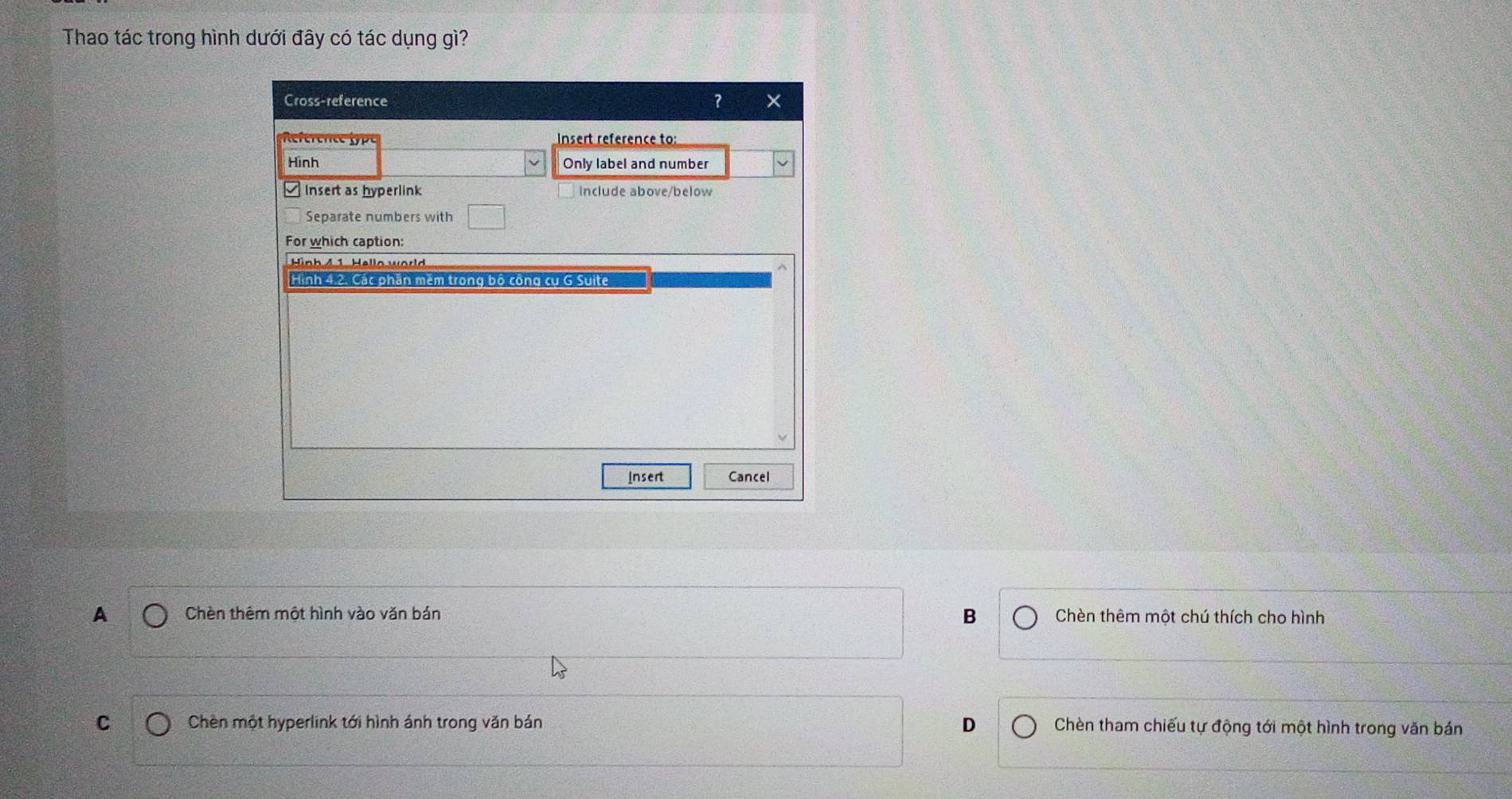 Thao tác trong hình dưới đây có tác dụng gì?
Cross-reference ? x
Insert reference to:
Hinh Only label and number
≌ Insert as hyperlink include above/below
Separate numbers with
For which caption:
Hình 4 1. Hello world
Hình 4.2. Các phần mêm trong bộ công cụ G Suite
Insert Cancel
A Chèn thêm một hình vào văn bán B Chèn thêm một chú thích cho hình
C Chèn một hyperlink tới hình ánh trong văn bán D Chèn tham chiếu tự động tới một hình trong văn bán