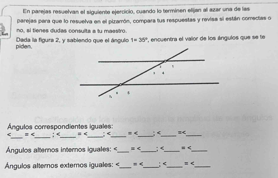 En parejas resuelvan el siguiente ejercicio, cuando lo terminen elijan al azar una de las 
parejas para que lo resuelva en el pizarrón, compara tus respuestas y revisa si están correctas o 
no, si tienes dudas consulta a tu maestro. 
Dada la figura 2, y sabiendo que el ángulo 1=35° , encuentra el valor de los ángulos que se te 
piden. 
Ángulos correspondientes iguales: 
_

< _ 
Ángulos alternos internos iguales:  < _ 
Ángulos alternos externos iguales:  < _