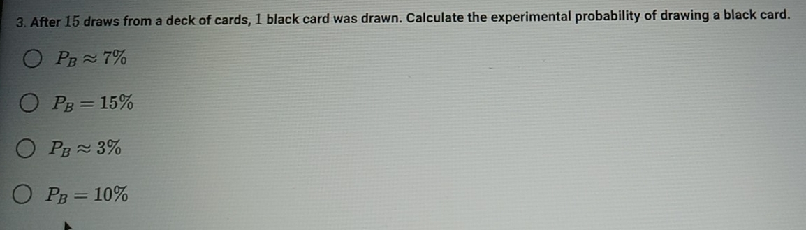 After 15 draws from a deck of cards, 1 black card was drawn. Calculate the experimental probability of drawing a black card.
P_Bapprox 7%
P_B=15%
P_Bapprox 3%
P_B=10%